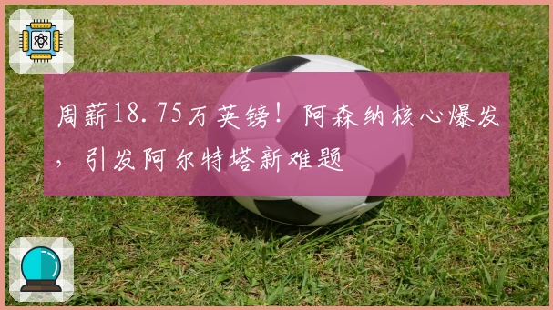 周薪18.75万英镑！阿森纳核心爆发，引发阿尔特塔新难题