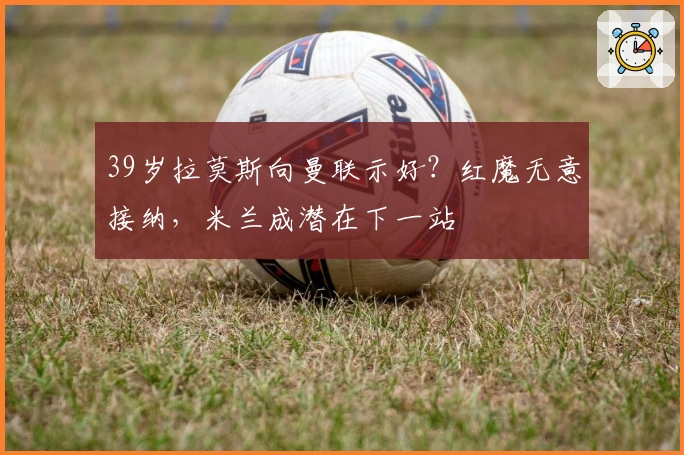 39岁拉莫斯向曼联示好？红魔无意接纳，米兰成潜在下一站