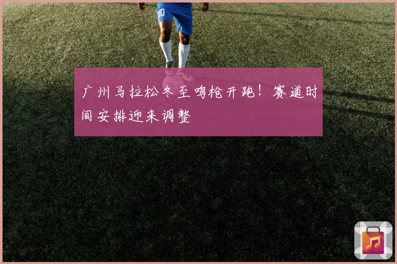广州马拉松冬至鸣枪开跑！赛道时间安排迎来调整