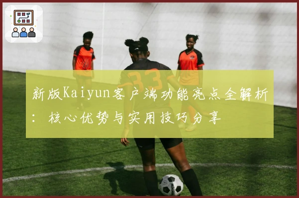 新版Kaiyun客户端功能亮点全解析：核心优势与实用技巧分享