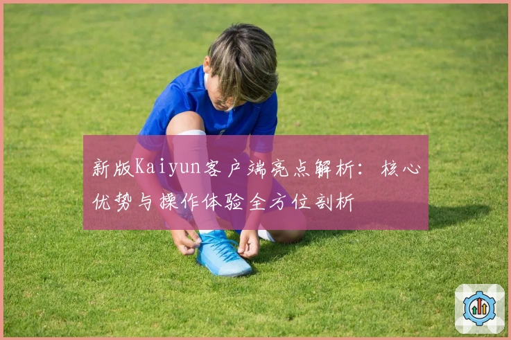 新版Kaiyun客户端亮点解析：核心优势与操作体验全方位剖析