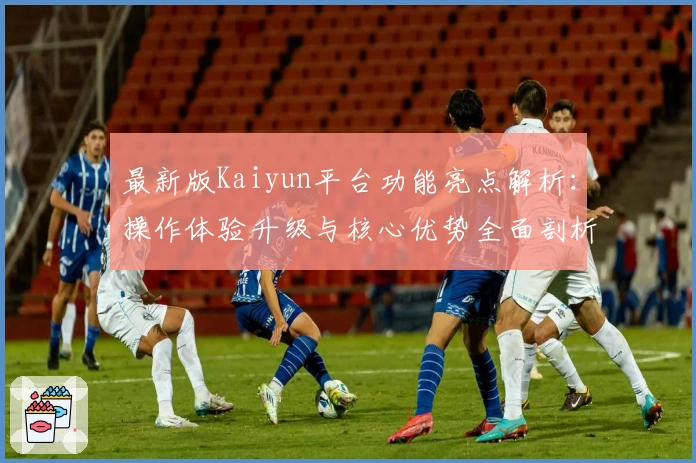 最新版Kaiyun平台功能亮点解析:操作体验升级与核心优势全面剖析