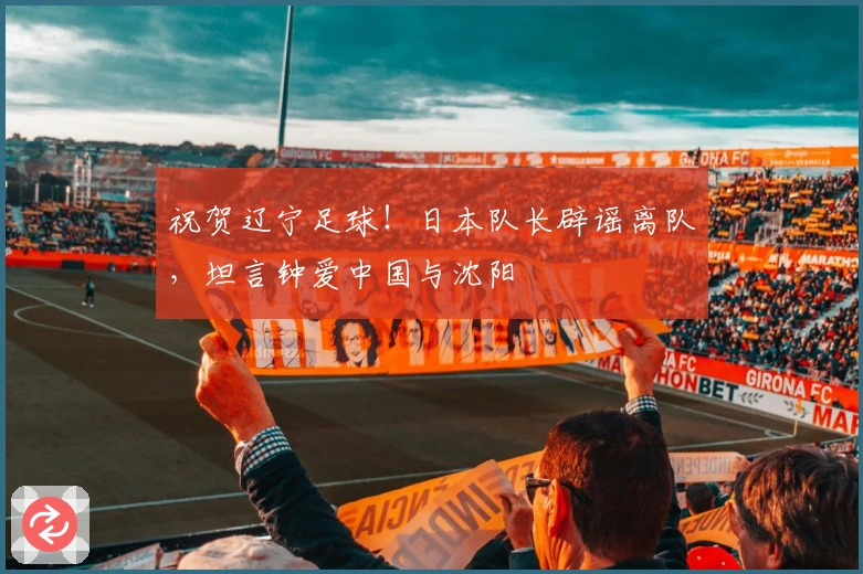 祝贺辽宁足球！日本队长辟谣离队，坦言钟爱中国与沈阳