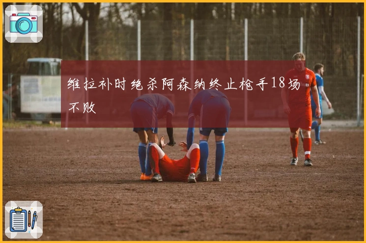 维拉补时绝杀阿森纳终止枪手18场不败