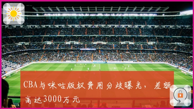 CBA与咪咕版权费用分歧曝光，差额高达3000万元