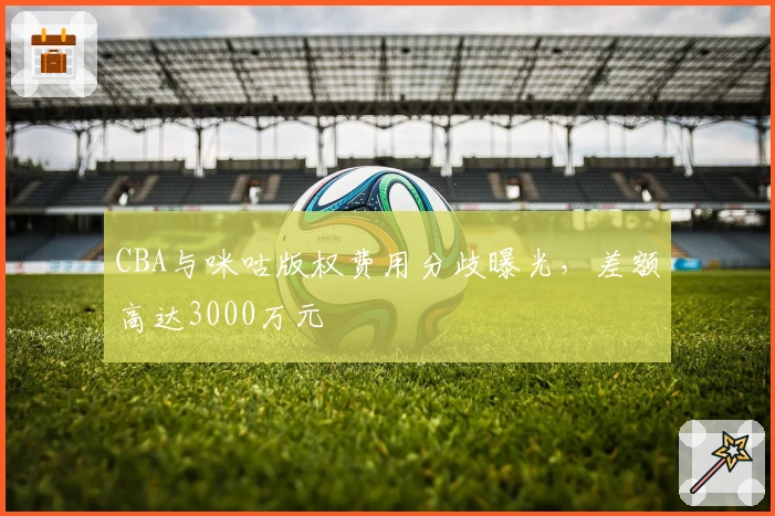 CBA与咪咕版权费用分歧曝光，差额高达3000万元