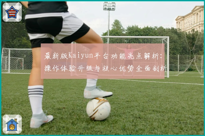 最新版Kaiyun平台功能亮点解析：操作体验升级与核心优势全面剖析