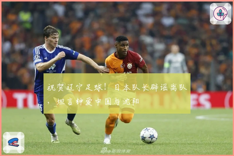 祝贺辽宁足球！日本队长辟谣离队，坦言钟爱中国与沈阳
