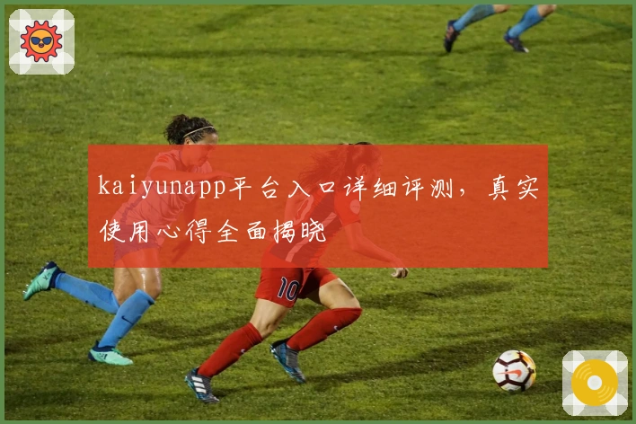 kaiyunapp平台入口详细评测，真实使用心得全面揭晓