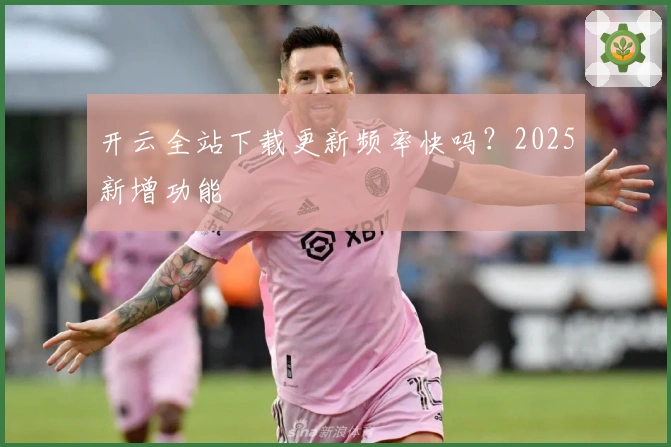 开云全站下载更新频率快吗？2025新增功能