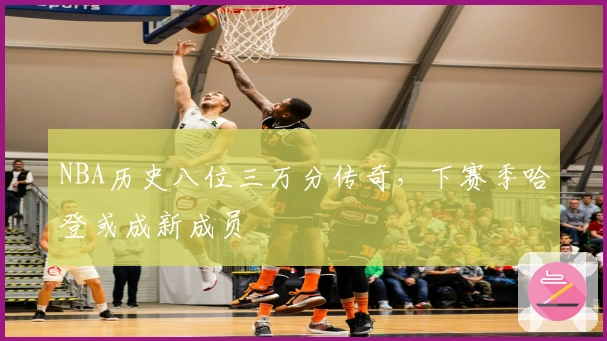 NBA历史八位三万分传奇，下赛季哈登或成新成员