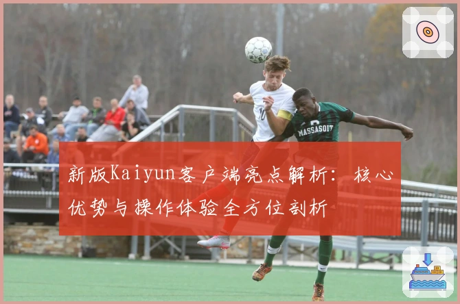 新版Kaiyun客户端亮点解析：核心优势与操作体验全方位剖析